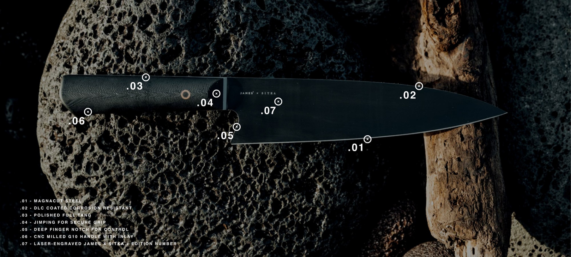 Magnacut Steel blade - DLC coated corrosion resistant - Polished full tang - Jimping for secure grip - Deep finger notch for control - CNC milled G10 handle with inlay - Laser-engraved JAMES x SITKA +edition number