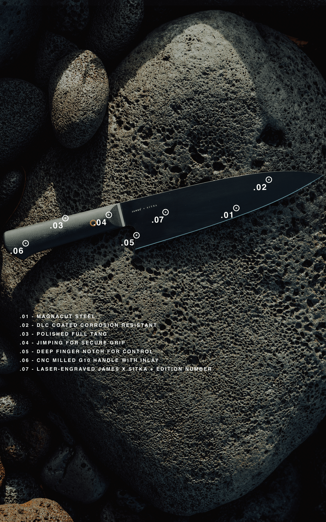 Magnacut Steel blade - DLC coated corrosion resistant - Polished full tang - Jimping for secure grip - Deep finger notch for control - CNC milled G10 handle with inlay - Laser-engraved JAMES x SITKA +edition number
